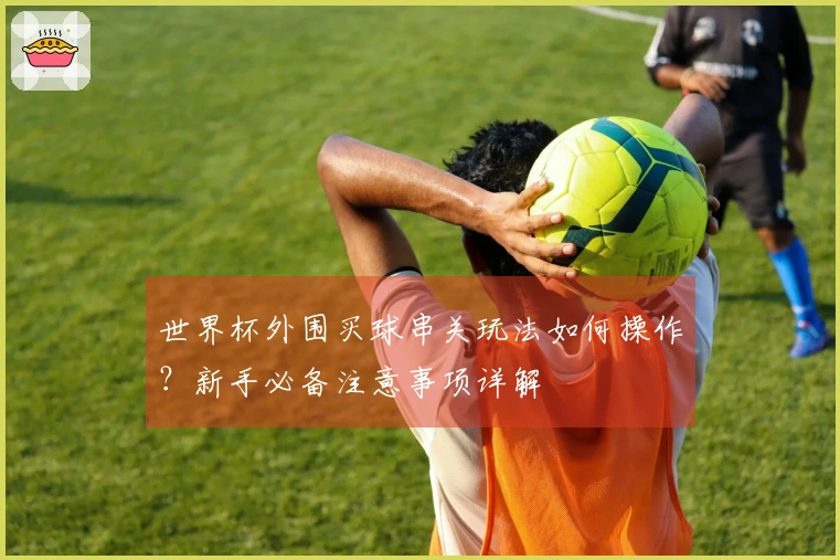 世界杯外围买球串关玩法如何操作？新手必备注意事项详解